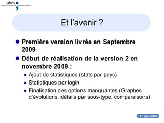 27 mai 2009
Et l’avenir ?
 Première version livrée en Septembre
2009
 Début de réalisation de la version 2 en
novembre 2009 :
 Ajout de statistiques (stats par pays)
 Statistiques par login
 Finalisation des options manquantes (Graphes
d’évolutions, détails par sous-type, comparaisons)
 