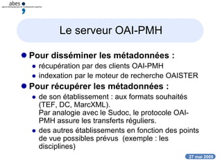 27 mai 2009
Le serveur OAI-PMH
 Pour disséminer les métadonnées :
 récupération par des clients OAI-PMH
 indexation par le moteur de recherche OAISTER
 Pour récupérer les métadonnées :
 de son établissement : aux formats souhaités
(TEF, DC, MarcXML).
Par analogie avec le Sudoc, le protocole OAI-
PMH assure les transferts réguliers.
 des autres établissements en fonction des points
de vue possibles prévus (exemple : les
disciplines)
 