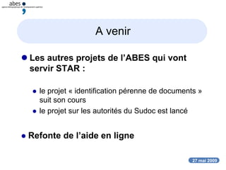 27 mai 2009
A venir
 Les autres projets de l’ABES qui vont
servir STAR :
 le projet « identification pérenne de documents »
suit son cours
 le projet sur les autorités du Sudoc est lancé
 Refonte de l’aide en ligne
 