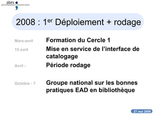 27 mai 2009
2008 : 1er Déploiement + rodage
Mars-avril Formation du Cercle 1
15 avril Mise en service de l’interface de
catalogage
Avril - Période rodage
Octobre - ? Groupe national sur les bonnes
pratiques EAD en bibliothèque
 