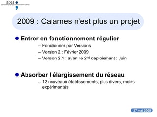 27 mai 2009
2009 : Calames n’est plus un projet
 Entrer en fonctionnement régulier
– Fonctionner par Versions
– Version 2 : Février 2009
– Version 2.1 : avant le 2nd déploiement : Juin
 Absorber l’élargissement du réseau
– 12 nouveaux établissements, plus divers, moins
expérimentés
 