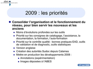 27 mai 2009
2009 : les priorités
 Consolider l’organisation et le fonctionnement du
réseau, pour bien servir les nouveaux et les
anciens
 Moins d’évolutions profondes sur les outils
 Priorité sur les consignes de catalogage, l’assistance, la
documentation, la formation, l’auto-formation
 Priorité sur le contrôle qualité : bonnes pratiques EAD, outils
de validation et de diagnostic, outils statistiques
 Version anglaise
 Création des autorités Sudoc depuis Calames
 Mettre en production les développements 2008 :
 Annotations (expérimentation)
 Images déposées à l’ABES
 