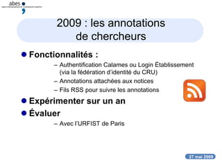 27 mai 2009
2009 : les annotations
de chercheurs
 Fonctionnalités :
– Authentification Calames ou Login Établissement
(via la fédération d’identité du CRU)
– Annotations attachées aux notices
– Fils RSS pour suivre les annotations
 Expérimenter sur un an
 Évaluer
– Avec l’URFIST de Paris
 