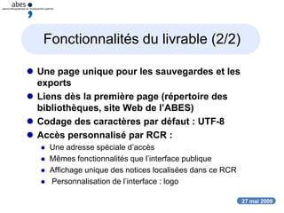 27 mai 2009
Fonctionnalités du livrable (2/2)
 Une page unique pour les sauvegardes et les
exports
 Liens dès la première page (répertoire des
bibliothèques, site Web de l’ABES)
 Codage des caractères par défaut : UTF-8
 Accès personnalisé par RCR :
 Une adresse spéciale d’accès
 Mêmes fonctionnalités que l’interface publique
 Affichage unique des notices localisées dans ce RCR
 Personnalisation de l’interface : logo
 