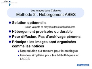 27 mai 2009
Les images dans Calames
Méthode 2 : Hébergement ABES
 Solution optionnelle
– Selon volonté et moyens des établissements
 Hébergement provisoire ou durable
 Pour diffusion. Pas d’archivage pérenne.
 Principe : les images sont organisées
comme les notices
 Une solution sur mesure pour le catalogue
 Gestion simplifiée pour les bibliothèques et
l’ABES
 