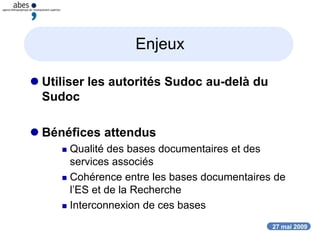 27 mai 2009
Enjeux
 Utiliser les autorités Sudoc au-delà du
Sudoc
 Bénéfices attendus
 Qualité des bases documentaires et des
services associés
 Cohérence entre les bases documentaires de
l’ES et de la Recherche
 Interconnexion de ces bases
 