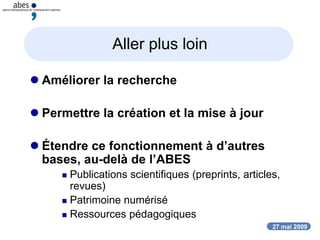 27 mai 2009
Aller plus loin
 Améliorer la recherche
 Permettre la création et la mise à jour
 Étendre ce fonctionnement à d’autres
bases, au-delà de l’ABES
 Publications scientifiques (preprints, articles,
revues)
 Patrimoine numérisé
 Ressources pédagogiques
 