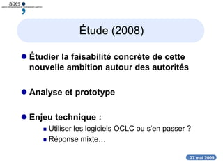 27 mai 2009
Étude (2008)
 Étudier la faisabilité concrète de cette
nouvelle ambition autour des autorités
 Analyse et prototype
 Enjeu technique :
 Utiliser les logiciels OCLC ou s’en passer ?
 Réponse mixte…
 