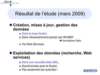 27 mai 2009
Résultat de l’étude (mars 2009)
 Création, mises à jour, gestion des
données
 Dans la base Sudoc,
 Sans nécessairement passer par WinIBW
 formulaires Web
 Via Web Services.
 Exploitation des données (recherche, Web
services)
 Dans une nouvelle base XML,
 Synchronisée avec le Sudoc.
 Pas seulement les autorités !
 