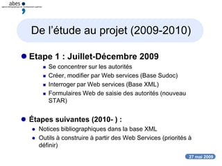 27 mai 2009
De l’étude au projet (2009-2010)
 Etape 1 : Juillet-Décembre 2009
 Se concentrer sur les autorités
 Créer, modifier par Web services (Base Sudoc)
 Interroger par Web services (Base XML)
 Formulaires Web de saisie des autorités (nouveau
STAR)
 Étapes suivantes (2010- ) :
 Notices bibliographiques dans la base XML
 Outils à construire à partir des Web Services (priorités à
définir)
 