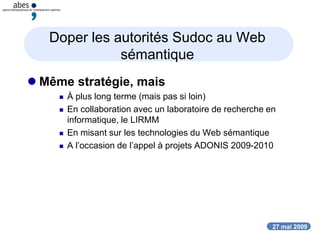 27 mai 2009
Doper les autorités Sudoc au Web
sémantique
 Même stratégie, mais
 À plus long terme (mais pas si loin)
 En collaboration avec un laboratoire de recherche en
informatique, le LIRMM
 En misant sur les technologies du Web sémantique
 A l’occasion de l’appel à projets ADONIS 2009-2010
 