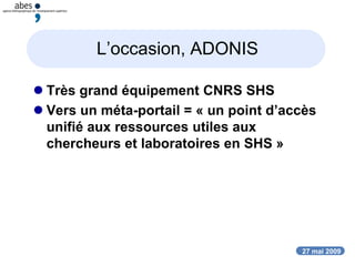 27 mai 2009
L’occasion, ADONIS
 Très grand équipement CNRS SHS
 Vers un méta-portail = « un point d’accès
unifié aux ressources utiles aux
chercheurs et laboratoires en SHS »
 