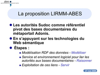 27 mai 2009
La proposition LIRMM-ABES
 Les autorités Sudoc comme référentiel
pivot des bases documentaires du
métaportail Adonis.
 En s’appuyant sur les technologies du
Web sémantique
 Étapes :
 Modélisation RDF des données - Modéliser
 Service et environnement logiciel pour lier les
autorités aux bases documentaires - Raisonner
 Exploitation de ces liens - Servir
 