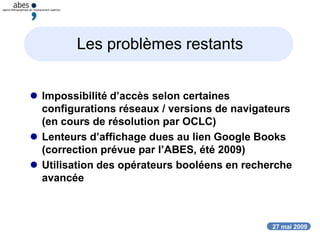 27 mai 2009
Les problèmes restants
 Impossibilité d’accès selon certaines
configurations réseaux / versions de navigateurs
(en cours de résolution par OCLC)
 Lenteurs d’affichage dues au lien Google Books
(correction prévue par l’ABES, été 2009)
 Utilisation des opérateurs booléens en recherche
avancée
 