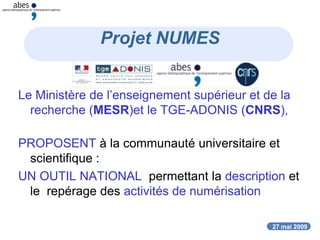 27 mai 2009
Projet NUMES
Le Ministère de l’enseignement supérieur et de la
recherche (MESR)et le TGE-ADONIS (CNRS),
PROPOSENT à la communauté universitaire et
scientifique :
UN OUTIL NATIONAL permettant la description et
le repérage des activités de numérisation
 