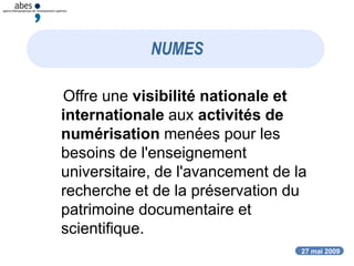 27 mai 2009
NUMES
Offre une visibilité nationale et
internationale aux activités de
numérisation menées pour les
besoins de l'enseignement
universitaire, de l'avancement de la
recherche et de la préservation du
patrimoine documentaire et
scientifique.
 