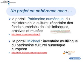 27 mai 2009
Un projet en cohérence avec …
le portail Patrimoine numérique du
ministère de la culture : répertoire des
fonds numérisés des bibliothèques,
archives et musées
 http://www.numerique.culture.fr
 le portail Michael : inventaire multilingue
du patrimoine culturel numérique
européen
 http://www.michael-culture.org/fr/home
 