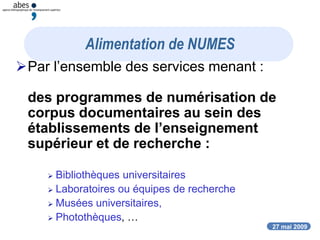 27 mai 2009
Alimentation de NUMES
Par l’ensemble des services menant :
des programmes de numérisation de
corpus documentaires au sein des
établissements de l’enseignement
supérieur et de recherche :
 Bibliothèques universitaires
 Laboratoires ou équipes de recherche
 Musées universitaires,
 Photothèques, …
 