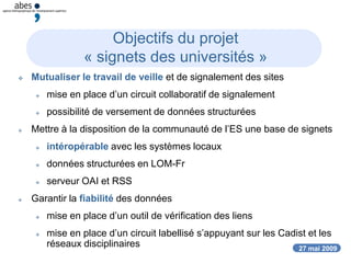 27 mai 2009
Objectifs du projet
« signets des universités »
 Mutualiser le travail de veille et de signalement des sites
 mise en place d’un circuit collaboratif de signalement
 possibilité de versement de données structurées
 Mettre à la disposition de la communauté de l’ES une base de signets
 intéropérable avec les systèmes locaux
 données structurées en LOM-Fr
 serveur OAI et RSS
 Garantir la fiabilité des données
 mise en place d’un outil de vérification des liens
 mise en place d’un circuit labellisé s’appuyant sur les Cadist et les
réseaux disciplinaires
 