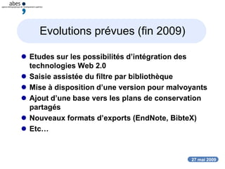 27 mai 2009
Evolutions prévues (fin 2009)
 Etudes sur les possibilités d’intégration des
technologies Web 2.0
 Saisie assistée du filtre par bibliothèque
 Mise à disposition d’une version pour malvoyants
 Ajout d’une base vers les plans de conservation
partagés
 Nouveaux formats d’exports (EndNote, BibteX)
 Etc…
 