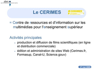 27 mai 2009
= Centre de ressources et d'information sur les
multimédias pour l'enseignement supérieur
Activités principales
 production et diffusion de films scientifiques (en ligne
et distribution commerciale)
 édition et administration de sites Web (Cerimes.fr,
Formasup, Canal-U, Science.gouv)
Le CERIMES
 