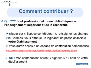 27 mai 2009
Comment contribuer ?
 Qui ??? tout professionnel d’une bibliothèque de
l’enseignement supérieur et de la recherche
 cliquer sur « Espace contributeur », renseigner les champs
le Cerimes vous attribue un login/mot de passe associé à
votre établissement
 vous aurez accès à un espace de contribution personnalisé
http://www.signets-universites.fr/admin/index.php?curTable=sig_signe
 NB : Vos contributions seront « signées » au nom de votre
établissement
 