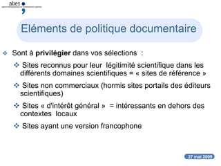 27 mai 2009
Eléments de politique documentaire
 Sont à privilégier dans vos sélections :
 Sites reconnus pour leur légitimité scientifique dans les
différents domaines scientifiques = « sites de référence »
 Sites non commerciaux (hormis sites portails des éditeurs
scientifiques)
 Sites « d'intérêt général » = intéressants en dehors des
contextes locaux
 Sites ayant une version francophone
 