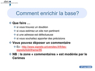 27 mai 2009
Comment enrichir la base?
 Que faire …
 si vous trouvez un doublon
 si vous estimez un site non pertinent
 si une adresse est défectueuse
 si vous souhaitez apporter des précisions
 Vous pouvez déposer un commentaire
 Ex : http://www.signets-universites.fr/fr/les-
signets/bdd/theme/95
 NB : la zone « commentaires » est modérée par le
Cerimes
 