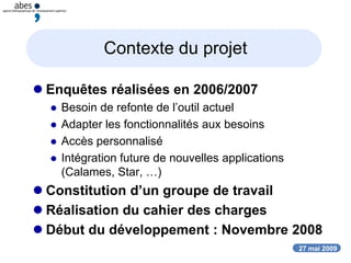27 mai 2009
Contexte du projet
 Enquêtes réalisées en 2006/2007
 Besoin de refonte de l’outil actuel
 Adapter les fonctionnalités aux besoins
 Accès personnalisé
 Intégration future de nouvelles applications
(Calames, Star, …)
 Constitution d’un groupe de travail
 Réalisation du cahier des charges
 Début du développement : Novembre 2008
 