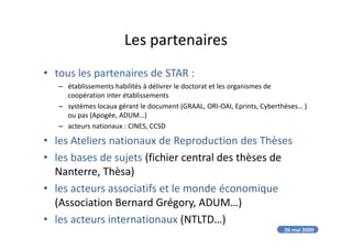 Les partenaires
• tous les partenaires de STAR :
– établissements habilités à délivrer le doctorat et les organismes de
coopération inter établissements
– systèmes locaux gérant le document (GRAAL, ORI-OAI, Eprints, Cyberthèses… )
ou pas (Apogée, ADUM…)
– acteurs nationaux : CINES, CCSD– acteurs nationaux : CINES, CCSD
• les Ateliers nationaux de Reproduction des Thèses
• les bases de sujets (fichier central des thèses de
Nanterre, Thèsa)
• les acteurs associatifs et le monde économique
(Association Bernard Grégory, ADUM…)
• les acteurs internationaux (NTLTD…)
26 mai 2009
 