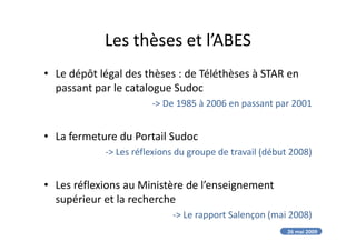 Les thèses et l’ABES
• Le dépôt légal des thèses : de Téléthèses à STAR en
passant par le catalogue Sudoc
-> De 1985 à 2006 en passant par 2001
• La fermeture du Portail Sudoc
-> Les réflexions du groupe de travail (début 2008)
• Les réflexions au Ministère de l’enseignement
supérieur et la recherche
-> Le rapport Salençon (mai 2008)
26 mai 2009
 