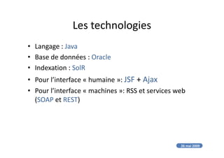 Les technologies
• Langage : Java
• Base de données : Oracle
• Indexation : SolR
• Pour l’interface « humaine »: JSF + Ajax• Pour l’interface « humaine »: JSF + Ajax
• Pour l’interface « machines »: RSS et services web
(SOAP et REST)
26 mai 2009
 