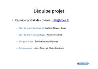 L’équipe projet
• L’équipe portail des thèses : pth@abes.fr
– Chef de projet fonctionnel : Isabelle Mauger Perez
– Chef de projet informatique : Aurélien Charot– Chef de projet informatique : Aurélien Charot
– Chargé d’étude : Émilie Romand-Monnier
– Développeurs : Julien Gibert et Olivier Martinez
26 mai 2009
 