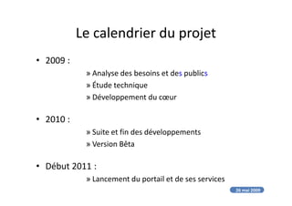 Le calendrier du projet
• 2009 :
» Analyse des besoins et des publics
» Étude technique
» Développement du cœur
• 2010 :
» Suite et fin des développements
» Version Bêta
• Début 2011 :
» Lancement du portail et de ses services
26 mai 2009
 