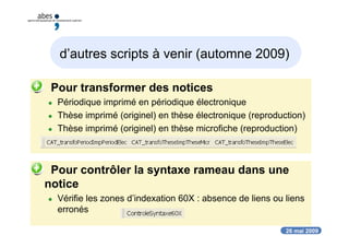 26 mai 2009
d’autres scripts à venir (automne 2009)
 Pour transformer des notices
 Périodique imprimé en périodique électronique
 Thèse imprimé (originel) en thèse électronique (reproduction)
 Thèse imprimé (originel) en thèse microfiche (reproduction)
 Pour contrôler la syntaxe rameau dans une
notice
 Vérifie les zones d’indexation 60X : absence de liens ou liens
erronés
 