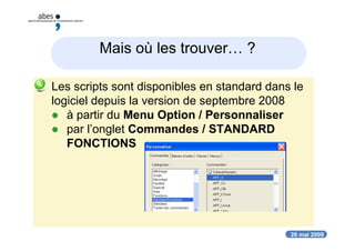 26 mai 2009
Mais où les trouver… ?
 Les scripts sont disponibles en standard dans le
logiciel depuis la version de septembre 2008
 à partir du Menu Option / Personnaliser
 par l’onglet Commandes / STANDARD
FONCTIONS
 