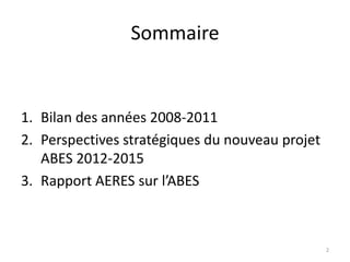 Sommaire
1. Bilan des années 2008-2011
2. Perspectives stratégiques du nouveau projet
ABES 2012-2015
3. Rapport AERES sur ...