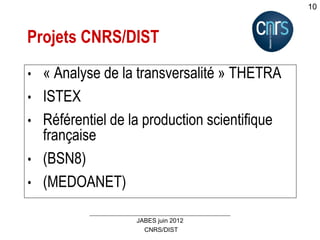 CNRS/DIST
JABES juin 2012
10
Projets CNRS/DIST
• « Analyse de la transversalité » THETRA
• ISTEX
• Référentiel de la production scientifique
française
• (BSN8)
• (MEDOANET)
 