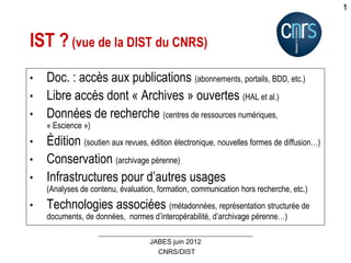 CNRS/DIST
JABES juin 2012
1
IST ? (vue de la DIST du CNRS)
• Doc. : accès aux publications (abonnements, portails, BDD, etc.)
• Libre accès dont « Archives » ouvertes (HAL et al.)
• Données de recherche (centres de ressources numériques,
« Escience »)
• Édition (soutien aux revues, édition électronique, nouvelles formes de diffusion…)
• Conservation (archivage pérenne)
• Infrastructures pour d’autres usages
(Analyses de contenu, évaluation, formation, communication hors recherche, etc.)
• Technologies associées (métadonnées, représentation structurée de
documents, de données, normes d’interopérabilité, d’archivage pérenne…)
 