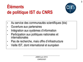 CNRS/DIST
JABES juin 2012
3
Éléments
de politique IST du CNRS
• Au service des communautés scientifiques (bis)
• Ouverture aux partenaires
• Intégration aux systèmes d’information
• Participation aux politiques nationales et
internationales
• Pas de recherche, mais offre d’infrastructure
• Veille IST, dont international et européen
 