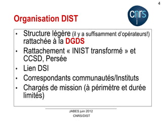 CNRS/DIST
JABES juin 2012
4
Organisation DIST
• Structure légère (il y a suffisamment d’opérateurs!)
rattachée à la DGDS
• Rattachement « INIST transformé » et
CCSD, Persée
• Lien DSI
• Correspondants communautés/Instituts
• Chargés de mission (à périmètre et durée
limités)
 