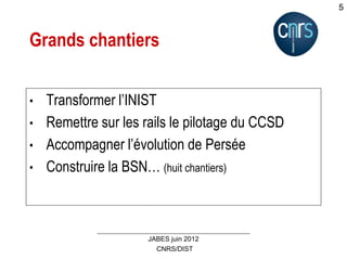 CNRS/DIST
JABES juin 2012
5
Grands chantiers
• Transformer l’INIST
• Remettre sur les rails le pilotage du CCSD
• Accompagner l’évolution de Persée
• Construire la BSN… (huit chantiers)
 