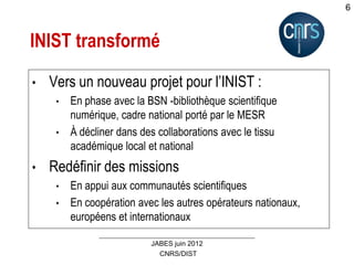 CNRS/DIST
JABES juin 2012
6
INIST transformé
• Vers un nouveau projet pour l’INIST :
• En phase avec la BSN -bibliothèque scientifique
numérique, cadre national porté par le MESR
• À décliner dans des collaborations avec le tissu
académique local et national
• Redéfinir des missions
• En appui aux communautés scientifiques
• En coopération avec les autres opérateurs nationaux,
européens et internationaux
 