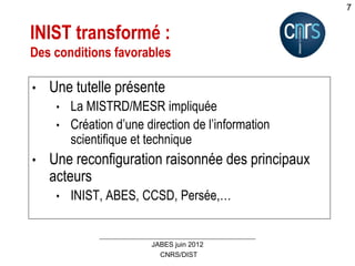 CNRS/DIST
JABES juin 2012
7
INIST transformé :
Des conditions favorables
• Une tutelle présente
• La MISTRD/MESR impliquée
• Création d’une direction de l’information
scientifique et technique
• Une reconfiguration raisonnée des principaux
acteurs
• INIST, ABES, CCSD, Persée,…
 
