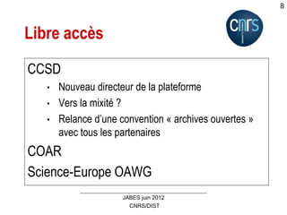 CNRS/DIST
JABES juin 2012
8
Libre accès
CCSD
• Nouveau directeur de la plateforme
• Vers la mixité ?
• Relance d’une convention « archives ouvertes »
avec tous les partenaires
COAR
Science-Europe OAWG
 
