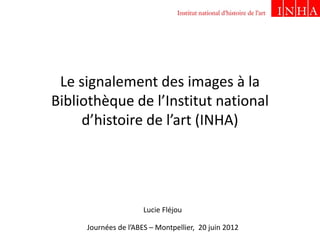 Le signalement des images à la
Bibliothèque de l’Institut national
d’histoire de l’art (INHA)
Journées de l’ABES – Montpellier, 20 juin 2012
Lucie Fléjou
 