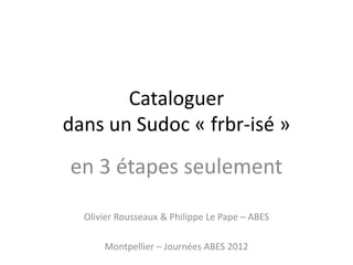 Cataloguer
dans un Sudoc « frbr-isé »
en 3 étapes seulement
Olivier Rousseaux & Philippe Le Pape – ABES
Montpellier – Journées ABES 2012
 