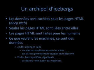 Un archipel d’icebergs
• Les données sont cachées sous les pages HTML
  (deep web)
• Seules les pages HTML sont liées entre elles
• Les pages HTML sont faites pour les humains
• Ce que veulent les machines, ce sont des
  données
     • et des données liées
         – car elles se complètent les unes les autres
         – car les liens permettent de naviguer et de découvrir
     • Et des liens qualifiés, signifiants
         – au-delà du « voir aussi » des hyperliens
 