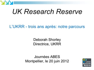 UK Research Reserve
L‟UKRR - trois ans après: notre parcours
Deborah Shorley
Directrice, UKRR
Journées ABES
Montpellier, le 20 juin 2012
 