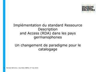 1
Implémentation du standard Ressource
Description
and Access (RDA) dans les pays
germanophones
Un changement de paradigme pour le
catalogage
Renate Behrens | Journées ABES| 27 mai 2015
 